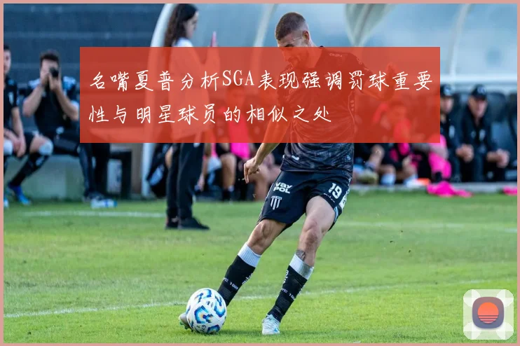 名嘴夏普分析SGA表现强调罚球重要性与明星球员的相似之处