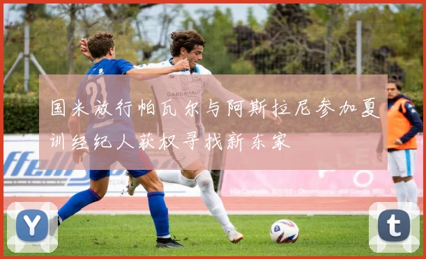 国米放行帕瓦尔与阿斯拉尼参加夏训经纪人获权寻找新东家