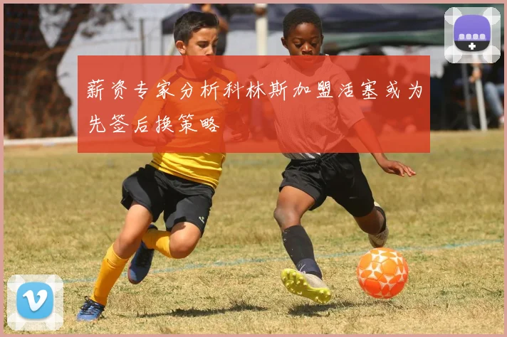 薪资专家分析科林斯加盟活塞或为先签后换策略