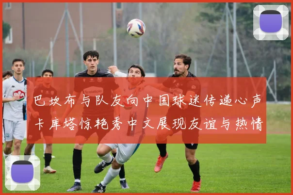巴坎布与队友向中国球迷传递心声卡库塔惊艳秀中文展现友谊与热情