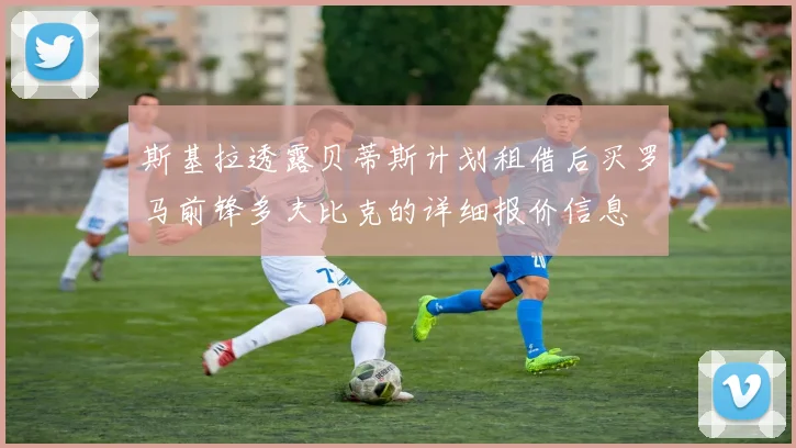 斯基拉透露贝蒂斯计划租借后买罗马前锋多夫比克的详细报价信息