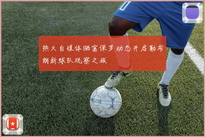 热火自媒体晒富保罗动态开启勒布朗新球队观察之旅