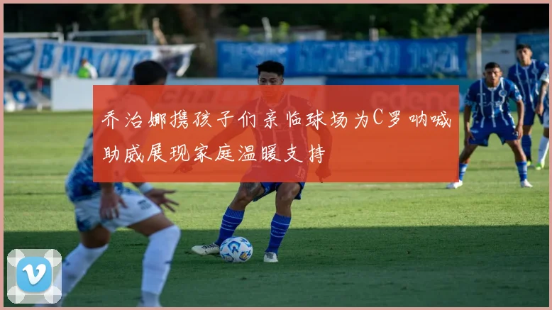 乔治娜携孩子们亲临球场为C罗呐喊助威展现家庭温暖支持