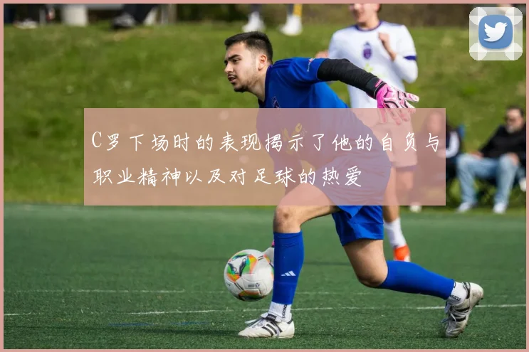 C罗下场时的表现揭示了他的自负与职业精神以及对足球的热爱