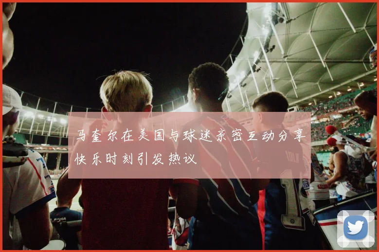 马奎尔在美国与球迷亲密互动分享快乐时刻引发热议