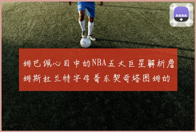 姆巴佩心目中的NBA五大巨星解析詹姆斯杜兰特字母哥东契奇塔图姆的独特魅力