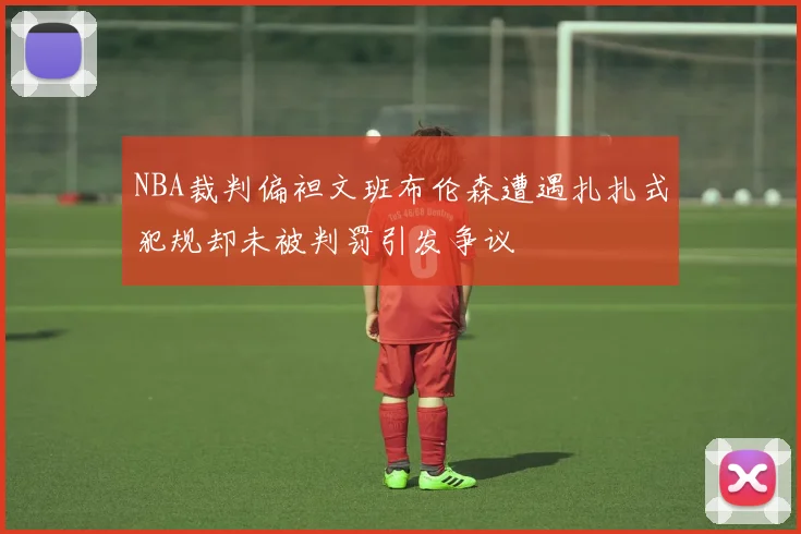 NBA裁判偏袒文班布伦森遭遇扎扎式犯规却未被判罚引发争议